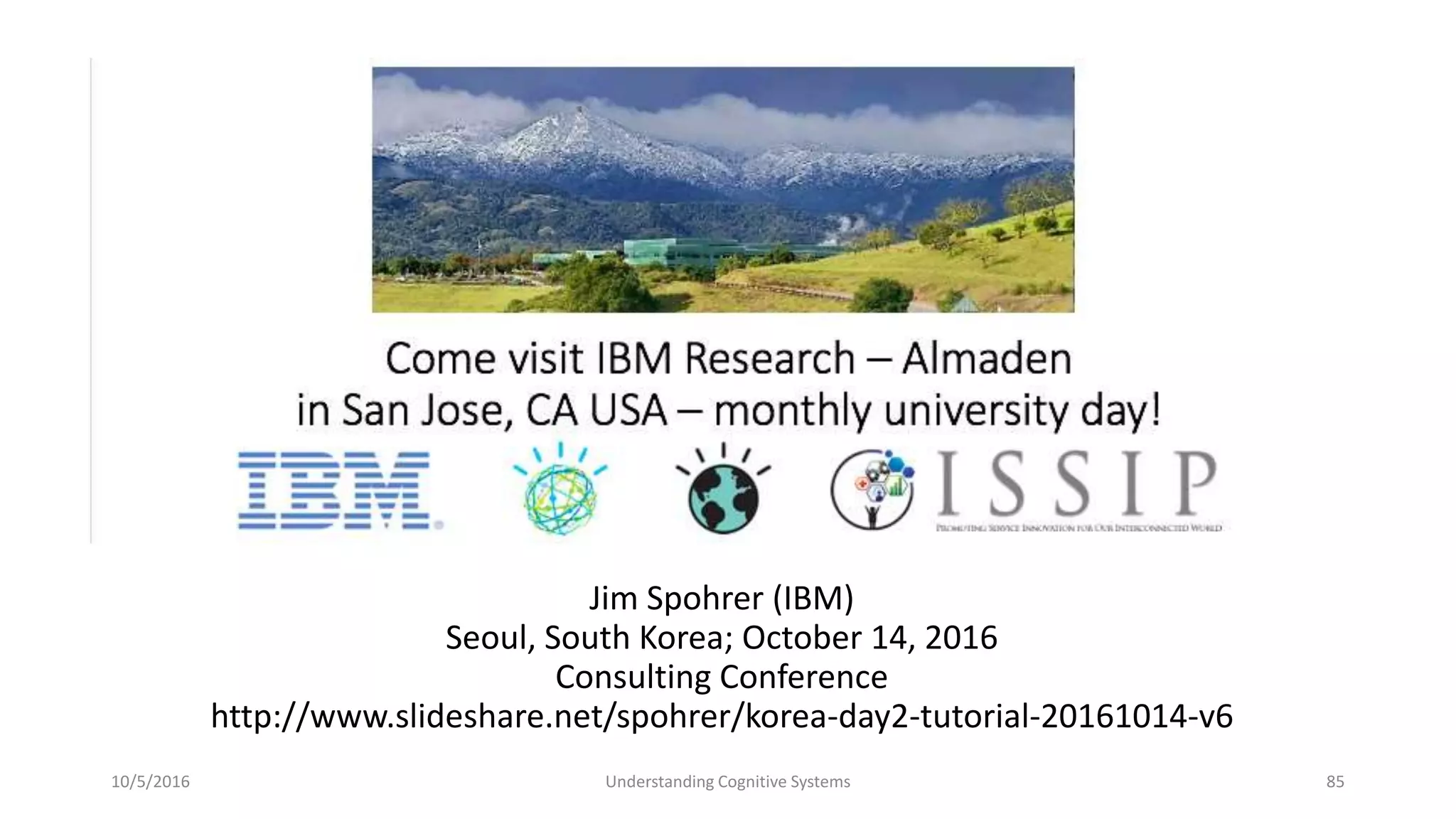 Jim Spohrer (IBM)
Seoul, South Korea; October 14, 2016
Consulting Conference
http://www.slideshare.net/spohrer/korea-day2-tutorial-20161014-v6
10/5/2016 Understanding Cognitive Systems 85
 