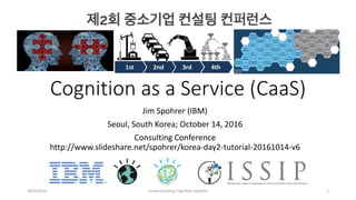 Cognition as a Service (CaaS)
Jim Spohrer (IBM)
Seoul, South Korea; October 14, 2016
Consulting Conference
http://www.slideshare.net/spohrer/korea-day2-tutorial-20161014-v6
10/5/2016 Understanding Cognitive Systems 1
 