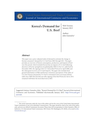 Web Version:
January 2013
Author:
John Giamalva1
Abstract
This paper uses a price-adjusted index of demand to estimate the change in
Korean consumers’ demand for U.S. beef from 2003 through 2011. The paper
provides an overview of Korea’s consumption, production, and imports of beef
over this period, which included Korea’s ban on imports of U.S. beef following
discovery of bovine spongiform encephalopathy (BSE) in the U.S. cattle herd in
December 2003, the signing of the U.S.-Korea Beef Protocol in April 2008, and
the subsequent recovery of U.S. beef imports. The paper also includes back-
ground information on BSE and Korean consumers’ perceptions of the safety of
U.S. beef. Korean demand for U.S. beef is estimated to have increased substan-
tially since 2009 (the first full year after signing of the Beef Protocol), but in 2011
remained well below the level observed in 2003.
1	 This article represents solely the views of the author and not the views of the United States International
Trade Commission or any of its individual Commissioners. This paper should be cited as the work of the author
only, and not as an official Commission document. Please direct all correspondence to John Giamalva, Office of
Industries, U.S. International Trade Commission, 500 E Street, SW, Washington, DC 20436, or by email to John.
Giamalva@usitc.gov.
Korea’s Demand for
U.S. Beef
Suggested citation: Giamalva, John. “Korea’s Demand for U.S. Beef.” Journal of International
Commerce and Economics. Published electronically January 2013. http://www.usitc.gov/
journals.
 