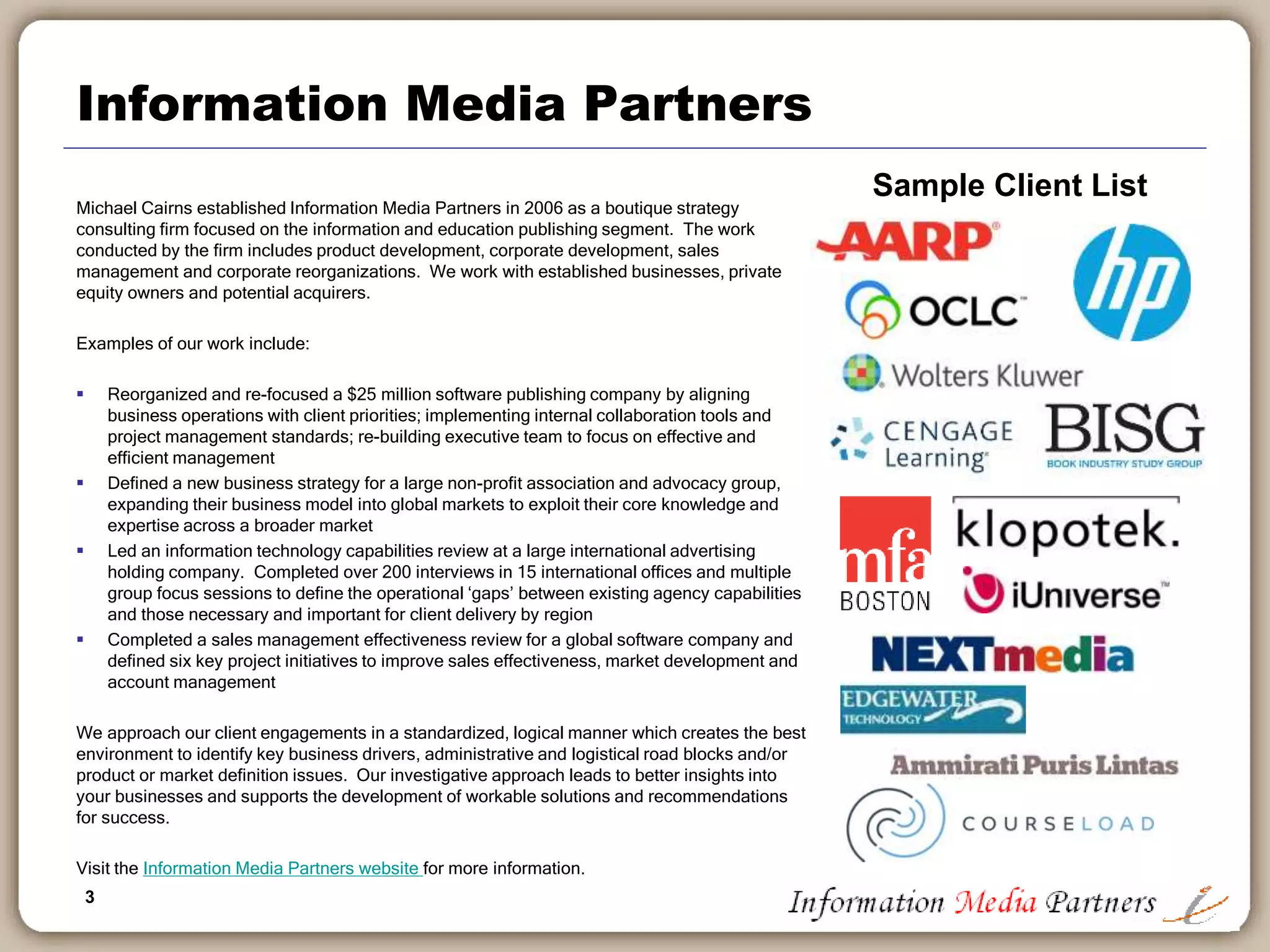 3
Information Media Partners
Michael Cairns established Information Media Partners in 2006 as a boutique strategy
consulting firm focused on the information and education publishing segment. The work
conducted by the firm includes product development, corporate development, sales
management and corporate reorganizations. We work with established businesses, private
equity owners and potential acquirers.
Examples of our work include:
 Reorganized and re-focused a $25 million software publishing company by aligning
business operations with client priorities; implementing internal collaboration tools and
project management standards; re-building executive team to focus on effective and
efficient management
 Defined a new business strategy for a large non-profit association and advocacy group,
expanding their business model into global markets to exploit their core knowledge and
expertise across a broader market
 Led an information technology capabilities review at a large international advertising
holding company. Completed over 200 interviews in 15 international offices and multiple
group focus sessions to define the operational ‘gaps’ between existing agency capabilities
and those necessary and important for client delivery by region
 Completed a sales management effectiveness review for a global software company and
defined six key project initiatives to improve sales effectiveness, market development and
account management
We approach our client engagements in a standardized, logical manner which creates the best
environment to identify key business drivers, administrative and logistical road blocks and/or
product or market definition issues. Our investigative approach leads to better insights into
your businesses and supports the development of workable solutions and recommendations
for success.
Visit the Information Media Partners website for more information.
Sample Client List
 