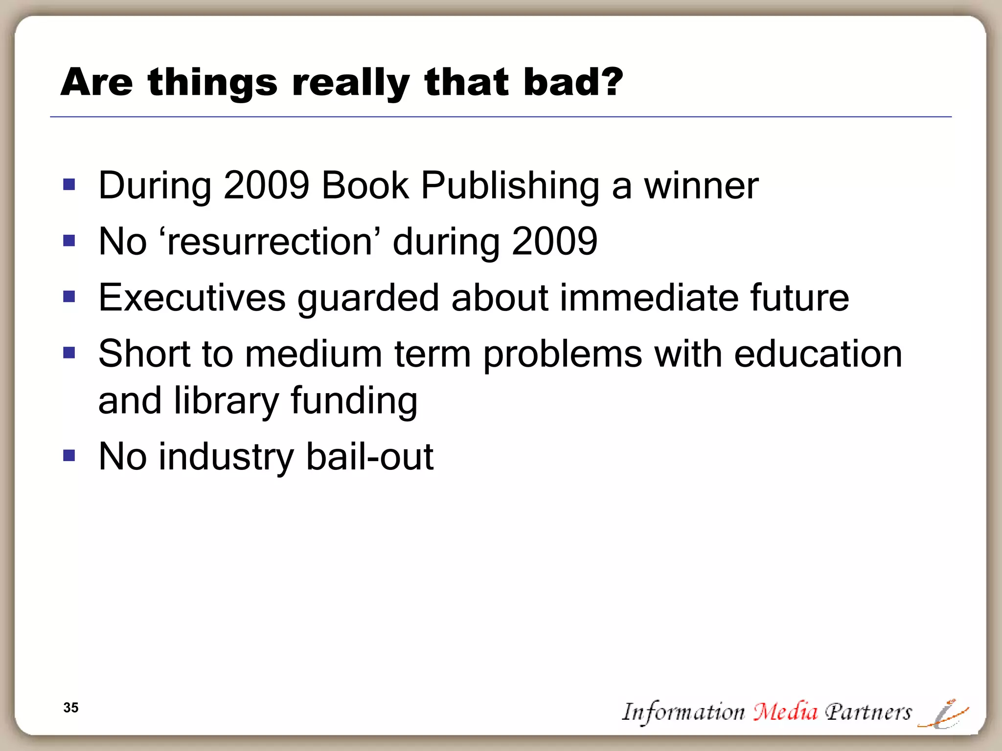 35
Are things really that bad?
 During 2009 Book Publishing a winner
 No ‘resurrection’ during 2009
 Executives guarded about immediate future
 Short to medium term problems with education
and library funding
 No industry bail-out
 