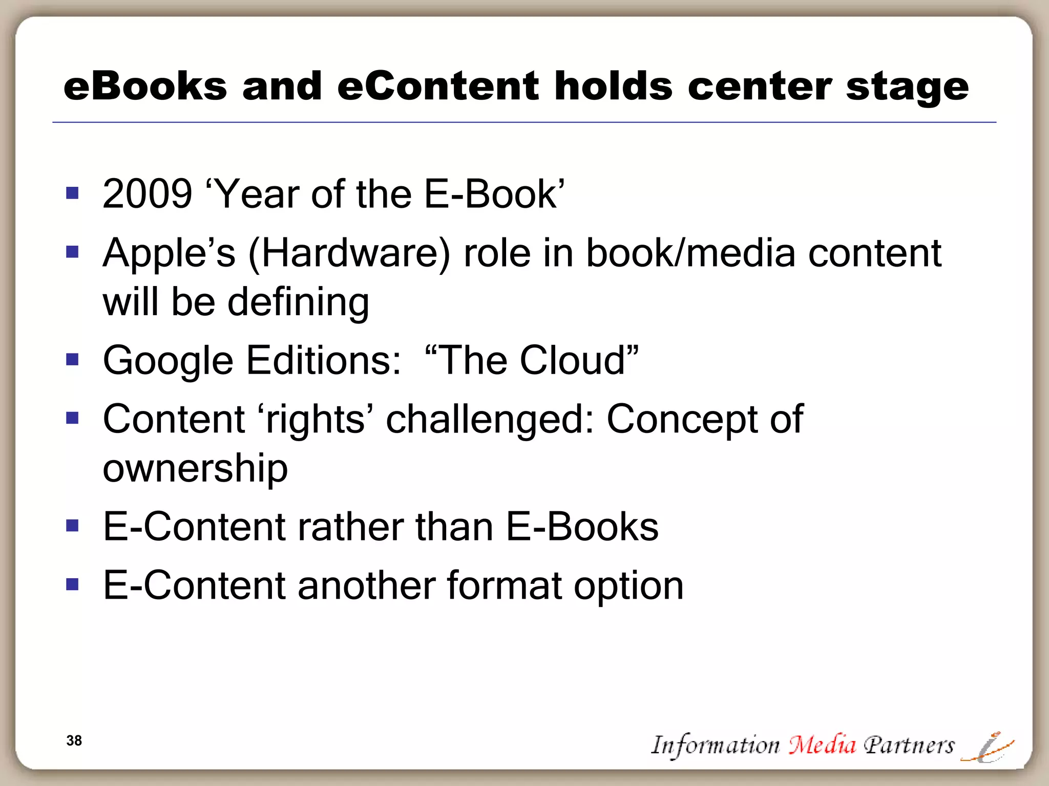 38
eBooks and eContent holds center stage
 2009 ‘Year of the E-Book’
 Apple’s (Hardware) role in book/media content
will be defining
 Google Editions: “The Cloud”
 Content ‘rights’ challenged: Concept of
ownership
 E-Content rather than E-Books
 E-Content another format option
 