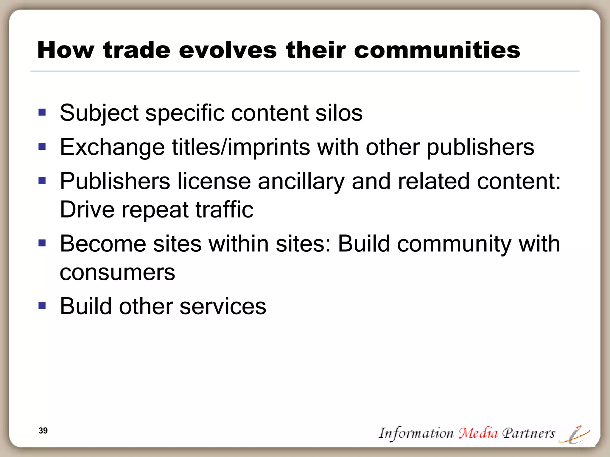39
How trade evolves their communities
 Subject specific content silos
 Exchange titles/imprints with other publishers
 Publishers license ancillary and related content:
Drive repeat traffic
 Become sites within sites: Build community with
consumers
 Build other services
 