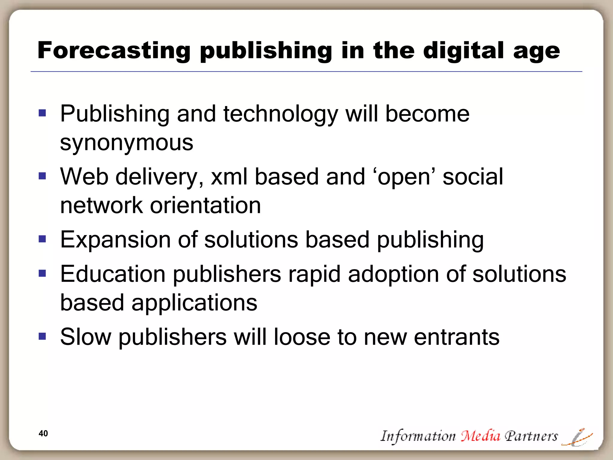 40
Forecasting publishing in the digital age
 Publishing and technology will become
synonymous
 Web delivery, xml based and ‘open’ social
network orientation
 Expansion of solutions based publishing
 Education publishers rapid adoption of solutions
based applications
 Slow publishers will loose to new entrants
 