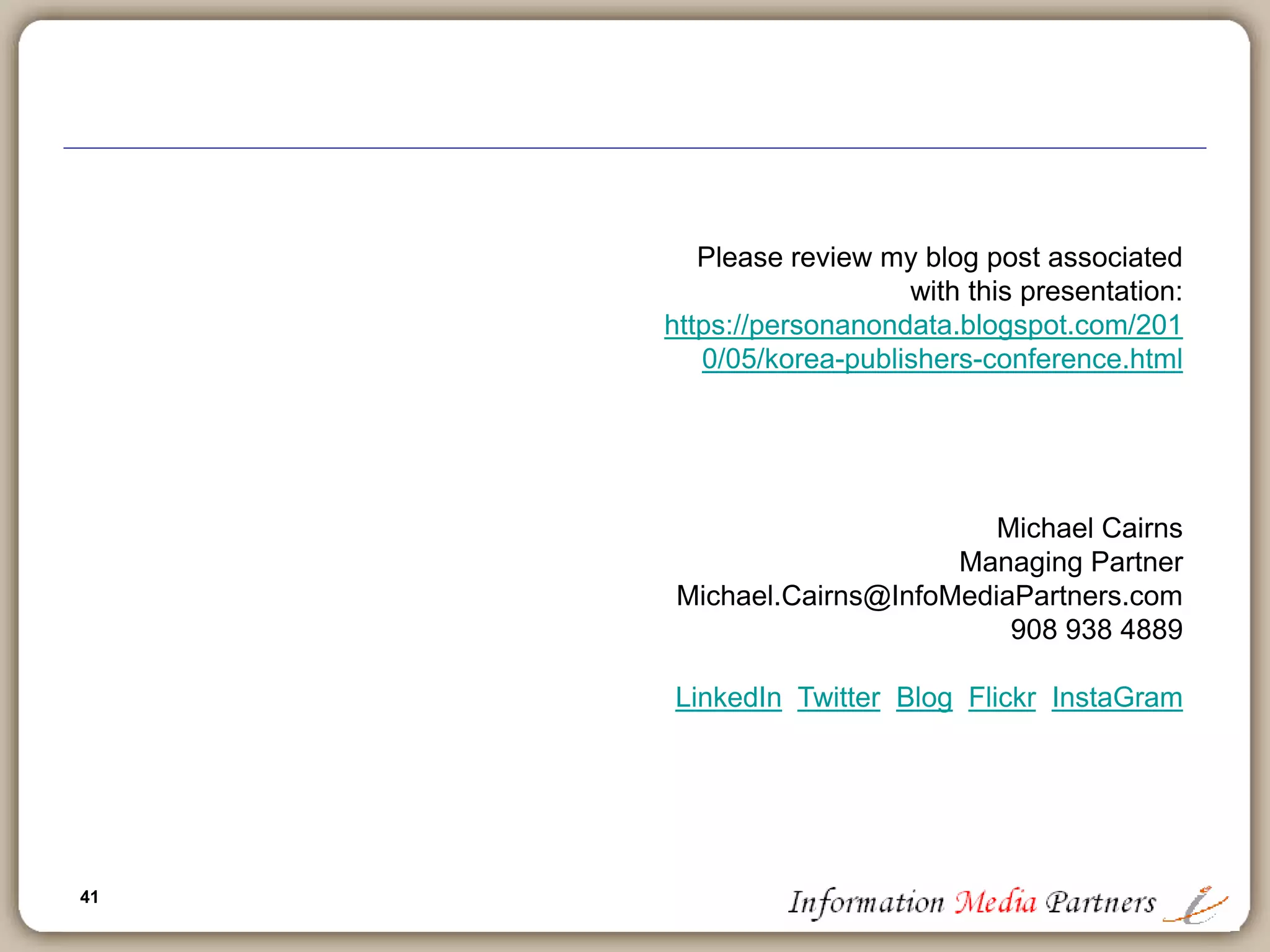 41
Please review my blog post associated
with this presentation:
https://personanondata.blogspot.com/201
0/05/korea-publishers-conference.html
Michael Cairns
Managing Partner
Michael.Cairns@InfoMediaPartners.com
908 938 4889
LinkedIn Twitter Blog Flickr InstaGram
 