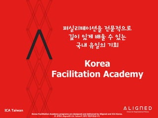 ICA Taiwan
퍼실리테이션을 전문적으로
깊이 있게 배울 수 있는
국내 유일의 기회
Korea
Facilitation Academy
Korea Facilitation Academy programs are designed and delivered by Aligned and ICA Korea.
본 과정은 Aligned와 ICA Taiwan이 함께 개발하였습니다.
 