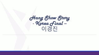 Hang Show Story
- Korea Final –
이경진

 