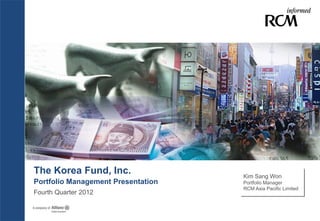 The Korea Fund, Inc.                Kim Sang Won
Portfolio Management Presentation   Portfolio Manager
                                    RCM Asia Pacific Limited
Fourth Quarter 2012
 