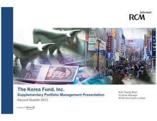The Korea Fund, Inc.                              Kim Sang Won
Supplementary Portfolio Management Presentation   Portfolio Manager
                                                  RCM Asia Pacific Limited
Second Quarter 2012
 