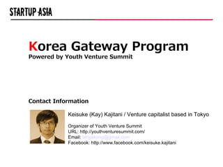 Korea Gateway Program
Powered by Youth Venture Summit




Contact Information

            Keisuke (Kay) Kajitani / Venture capitalist based in Tokyo

            Organizer of Youth Venture Summit
            URL: http://youthventuresummit.com/
            Email: teriyakong@gmail.com
            Facebook: http://www.facebook.com/keisuke.kajitani
 