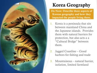 Korea Geography
Do Now: Describe three aspects of
 Korean geography and how they
 impacted the people living there.

1.    Korea is a peninsula that sits
      between mainland China and
      the Japanese islands. Provides
      them with natural barriers for
      protection, but also acts a a
      “Cultural Bridge” between
      them.

2.    Jagged Coastline – Good
      harbors for fishing and trade

3.    Mountainous – natural barrier,
      isolation, limited farmland
 