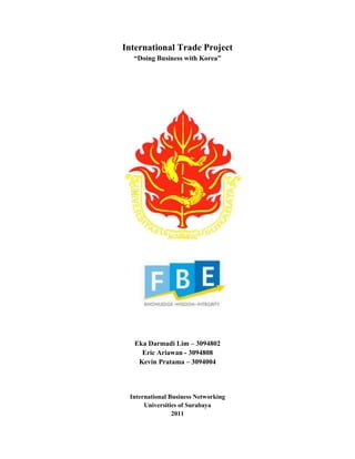 International Trade Project
“Doing Business with Korea”
Eka Darmadi Lim – 3094802
Eric Ariawan - 3094808
Kevin Pratama – 3094004
International Business Networking
Universities of Surabaya
2011
 