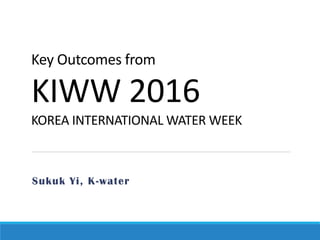Key Outcomes from
KIWW 2016
KOREA INTERNATIONAL WATER WEEK
Sukuk Yi, K-water
 