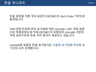 공감세미나한글 유니코드
한글 표현을 위한 국내 표준인 KSC5601은 Ascii Code 기반으로
동작합니다.
1991년에 전세계 언어 표기법에 대한 Unicode 1.0이 국제 표준
으로 제정되었는데 이때 KSC5601이 포함되어 Unicode 기반의
국제 표준으로써 한글 처리 방식이 제공되고 있습니다.
Unicode에 포함된 한글 표기방식은 조합형 표기법과 완성형 표
기법이 모두 존재합니다.
 