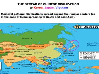 THE SPREAD OF CHINESE CIVILIZATION
to Korea, Japan, Vietnam
Medieval pattern: Civilizations spread beyond their major centers (as
in the case of Islam spreading to South and East Asia).
 