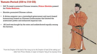 Yamato Period (250 to 710 CE)
• 645:To resist a potential Chinese invasion, Prince Shotoku passed
the Taika Reforms.
• Sho...