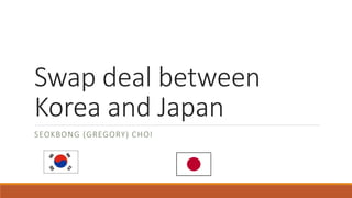 Swap deal between
Korea and Japan
SEOKBONG (GREGORY) CHOI
 