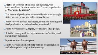 Juche, an ideology of national self-reliance, was
introduced into the constitution as a "creative application
of Marxism–Leninism“.
The means of production are owned by the state through
state-run enterprises and collectivized farms.
 Most services such as healthcare, education, housing and
food production are subsidized or state-funded.
North Korea follows Songun, or "military-first" policy.
 It is the country with the highest number of military and
paramilitary personnel.
It possesses nuclear weapons.
North Korea is an atheist state with no official religion
and where public religion is discouraged.
 
