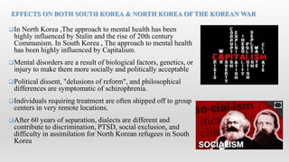 In North Korea ,The approach to mental health has been
highly influenced by Stalin and the rise of 20th century
Communism. In South Korea , The approach to mental health
has been highly influenced by Capitalism.
Mental disorders are a result of biological factors, genetics, or
injury to make them more socially and politically acceptable
Political dissent, "delusions of reform", and philosophical
differences are symptomatic of schizophrenia.
Individuals requiring treatment are often shipped off to group
centers in very remote locations.
After 60 years of separation, dialects are different and
contribute to discrimination, PTSD, social exclusion, and
difficulty in assimilation for North Korean refugees in South
Korea
EFFECTS ON BOTH SOUTH KOREA & NORTH KOREA OF THE KOREAN WAR
 