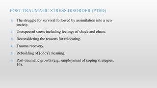 1) The struggle for survival followed by assimilation into a new
society.
2) Unexpected stress including feelings of shock and chaos.
3) Reconsidering the reasons for relocating.
4) Trauma recovery.
5) Rebuilding of [one's] meaning.
6) Post-traumatic growth (e.g., employment of coping strategies;
16).
POST-TRAUMATIC STRESS DISORDER (PTSD)
 