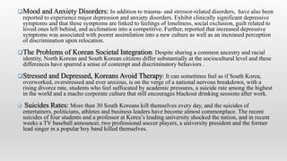 Mood and Anxiety Disorders: In addition to trauma- and stressor-related disorders, have also been
reported to experience major depression and anxiety disorders. Exhibit clinically significant depressive
symptoms and that these symptoms are linked to feelings of loneliness, social exclusion, guilt related to
loved ones left behind, and acclimation into a competitive. Further, reported that increased depressive
symptoms was associated with poorer assimilation into a new culture as well as an increased perception
of discrimination upon relocation.
The Problems of Korean Societal Integration: Despite sharing a common ancestry and racial
identity, North Korean and South Korean citizens differ substantially at the sociocultural level and these
differences have spurred a sense of contempt and discriminatory behaviors .
Stressed and Depressed, Koreans Avoid Therapy: It can sometimes feel as if South Korea,
overworked, overstressed and ever anxious, is on the verge of a national nervous breakdown, with a
rising divorce rate, students who feel suffocated by academic pressures, a suicide rate among the highest
in the world and a macho corporate culture that still encourages blackout drinking sessions after work.
 Suicides Rates: More than 30 South Koreans kill themselves every day, and the suicides of
entertainers, politicians, athletes and business leaders have become almost commonplace. The recent
suicides of four students and a professor at Korea’s leading university shocked the nation, and in recent
weeks a TV baseball announcer, two professional soccer players, a university president and the former
lead singer in a popular boy band killed themselves.
 