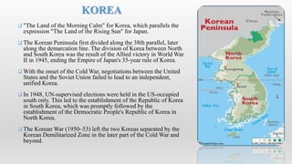  "The Land of the Morning Calm" for Korea, which parallels the
expression "The Land of the Rising Sun" for Japan.
 The Korean Peninsula first divided along the 38th parallel, later
along the demarcation line. The division of Korea between North
and South Korea was the result of the Allied victory in World War
II in 1945, ending the Empire of Japan's 35-year rule of Korea.
 With the onset of the Cold War, negotiations between the United
States and the Soviet Union failed to lead to an independent,
unified Korea.
 In 1948, UN-supervised elections were held in the US-occupied
south only. This led to the establishment of the Republic of Korea
in South Korea, which was promptly followed by the
establishment of the Democratic People's Republic of Korea in
North Korea.
 The Korean War (1950–53) left the two Koreas separated by the
Korean Demilitarized Zone in the later part of the Cold War and
beyond.
KOREA
 