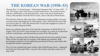  "Korean War"; in North Korean , "Fatherland Liberation War"; 25 June 1950 – 27
July 1953 began when North Korea invaded South Korea. The United Nations,
with the United States as the principal force, came to the aid of South Korea.
China, with assistance from the Soviet Union, came to the aid of North Korea.
 This division of Korea, after more than a millennium of being unified, was seen
as controversial and temporary by both regimes. From 1948 until the start of the
civil war on June 25, 1950, the armed forces of each side engaged in a series of
bloody conflicts along the border.
 Korea was ruled by Japan from 1910 until the closing days of World War II. In
August 1945, the Soviet Union declared war on Japan, as a result of an agreement
with the United States, and liberated Korea north of the 38th parallel.
 By 1948, as a product of the Cold War between the Soviet Union and the United
States, Korea was split into two regions, with separate governments. Both
governments claimed to be the legitimate government of Korea, and neither side
accepted the border as permanent.
 The civil war escalated into open warfare when North Korean forces—supported
by the Soviet Union and China—moved to the south to unite the country on 25
June 1950.
THE KOREAN WAR (1950–53)
 