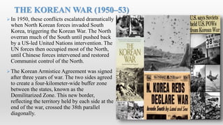 In 1950, these conflicts escalated dramatically
when North Korean forces invaded South
Korea, triggering the Korean War. The North
overran much of the South until pushed back
by a US-led United Nations intervention. The
UN forces then occupied most of the North,
until Chinese forces intervened and restored
Communist control of the North.
The Korean Armistice Agreement was signed
after three years of war. The two sides agreed
to create a four-kilometer-wide buffer zone
between the states, known as the
Demilitarized Zone. This new border,
reflecting the territory held by each side at the
end of the war, crossed the 38th parallel
diagonally.
THE KOREAN WAR (1950–53)
 
