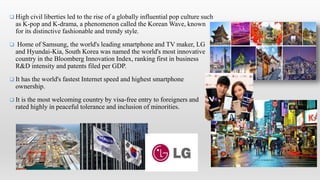  High civil liberties led to the rise of a globally influential pop culture such
as K-pop and K-drama, a phenomenon called the Korean Wave, known
for its distinctive fashionable and trendy style.
 Home of Samsung, the world's leading smartphone and TV maker, LG
and Hyundai-Kia, South Korea was named the world's most innovative
country in the Bloomberg Innovation Index, ranking first in business
R&D intensity and patents filed per GDP.
 It has the world's fastest Internet speed and highest smartphone
ownership.
 It is the most welcoming country by visa-free entry to foreigners and
rated highly in peaceful tolerance and inclusion of minorities.
 