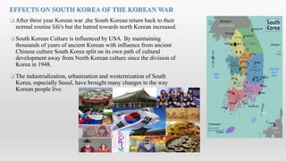  After three year Korean war ,the South Korean return back to their
normal routine life's but the hatred towards north Korean increased.
 South Korean Culture is influenced by USA. By maintaining
thousands of years of ancient Korean with influence from ancient
Chinese culture South Korea split on its own path of cultural
development away from North Korean culture since the division of
Korea in 1948.
 The industrialization, urbanization and westernization of South
Korea, especially Seoul, have brought many changes to the way
Korean people live.
EFFECTS ON SOUTH KOREA OF THE KOREAN WAR
 