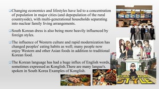 Changing economics and lifestyles have led to a concentration
of population in major cities (and depopulation of the rural
countryside), with multi-generational households separating
into nuclear family living arrangements.
South Korean dress is also being more heavily influenced by
foreign styles.
The influence of Western culture and rapid modernization has
changed peoples' eating habits as well; many people now
enjoy Western and other Asian foods in addition to traditional
Korean food.
The Korean language has had a huge influx of English words,
sometimes expressed as Konglish.There are many langue's.
spoken in South Korea Examples of Konglish.
 