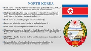  North Korea , officially the Democratic People's Republic of Korea (DPRK), is
a country in East Asia, in the northern part of the Korean Peninsula.
 The Supreme Leader, Kim Jong-un (grandson of the state's founder, Kim Il-
sung), exercises absolute control over the government and the country. The
ruling party is the Workers' Party of Korea (WPK).
 North Korea in Korean language is called Chosŏn (조선) .
 Pyongyang is both the nation's capital as well as its largest city.
 North Korea has fifth largest active army in the world .
 The country is bordered to the south by South Korea (officially the Republic of
Korea), with the heavily fortified Korean Demilitarized Zone separating the
two.
 The DPRK officially describes itself as a self-reliant socialist state and formally
holds elections.
 Juche, an ideology of national self-reliance, was introduced into the
constitution as a "creative application of Marxism–Leninism“.
NORTH KOREA
 