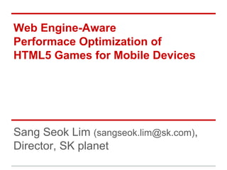 Web Engine-Aware 
Performace Optimization of 
HTML5 Games for Mobile Devices 
Sang Seok Lim (sangseok.lim@sk.com), 
Director, SK planet 
 
