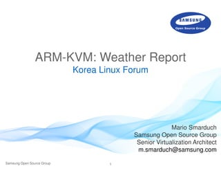 1Samsung Open Source Group
ARM-KVM: Weather Report
Korea Linux Forum
Mario Smarduch
Samsung Open Source Group
Senior Virtualization Architect
m.smarduch@samsung.com
 