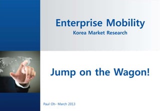 Enterprise Mobility
                   Korea Market Research




    Jump on the Wagon!
              No part of it may be circulated, quoted, or reproduced for distribution
                  outside Altibase without prior written approval from Altibase




Paul Oh- March 2013
 
