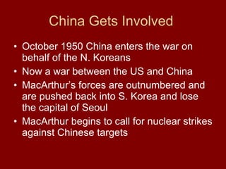 China Gets Involved  October 1950 China enters the war on behalf of the N. Koreans  Now a war between the US and China  MacArthur’s forces are outnumbered and are pushed back into S. Korea and lose the capital of Seoul MacArthur begins to call for nuclear strikes against Chinese targets  