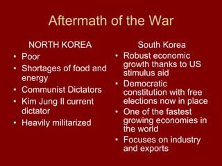 Aftermath of the War NORTH KOREA Poor  Shortages of food and energy  Communist Dictators  Kim Jung Il current dictator  Heavily militarized  South Korea Robust economic growth thanks to US stimulus aid Democratic constitution with free elections now in place  One of the fastest growing economies in the world  Focuses on industry and exports  