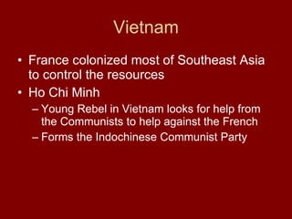 Vietnam France colonized most of Southeast Asia to control the resources  Ho Chi Minh  Young Rebel in Vietnam looks for help from the Communists to help against the French  Forms the Indochinese Communist Party  