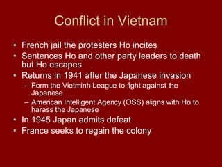 Conflict in Vietnam French jail the protesters Ho incites  Sentences Ho and other party leaders to death but Ho escapes  Returns in 1941 after the Japanese invasion  Form the Vietminh League to fight against the Japanese  American Intelligent Agency (OSS) aligns with Ho to harass the Japanese  In 1945 Japan admits defeat France seeks to regain the colony  
