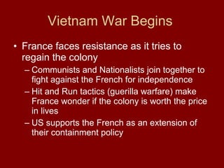 Vietnam War Begins  France faces resistance as it tries to regain the colony Communists and Nationalists join together to fight against the French for independence  Hit and Run tactics (guerilla warfare) make France wonder if the colony is worth the price in lives US supports the French as an extension of their containment policy  