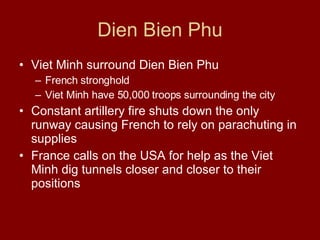 Dien Bien Phu Viet Minh surround Dien Bien Phu  French stronghold  Viet Minh have 50,000 troops surrounding the city  Constant artillery fire shuts down the only runway causing French to rely on parachuting in supplies France calls on the USA for help as the Viet Minh dig tunnels closer and closer to their positions  