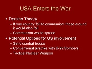 USA Enters the War  Domino Theory  If one country fell to communism those around it would also fall  Communism would spread Potential Options for US involvement  Send combat troops  Conventional airstrike with B-29 Bombers Tactical Nuclear Weapon 