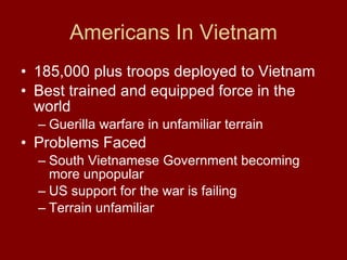 Americans In Vietnam 185,000 plus troops deployed to Vietnam  Best trained and equipped force in the world  Guerilla warfare in unfamiliar terrain  Problems Faced South Vietnamese Government becoming more unpopular US support for the war is failing  Terrain unfamiliar  