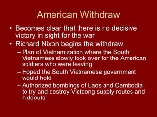 American Withdraw Becomes clear that there is no decisive victory in sight for the war  Richard Nixon begins the withdraw Plan of Vietnamization where the South Vietnamese slowly took over for the American soldiers who were leaving  Hoped the South Vietnamese government would hold  Authorized bombings of Laos and Cambodia to try and destroy Vietcong supply routes and hideouts  