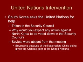 United Nations Intervention South Korea asks the United Nations for help  Taken to the Security Council Why would you expect any action against North Korea to be voted down in the Security Council? Soviets were absent from the meeting  Boycotting because of the Nationalists China being given the Chinese seat in the United Nations  