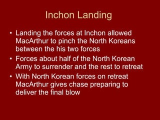 Inchon Landing  Landing the forces at Inchon allowed MacArthur to pinch the North Koreans between the his two forces  Forces about half of the North Korean Army to surrender and the rest to retreat  With North Korean forces on retreat MacArthur gives chase preparing to deliver the final blow  