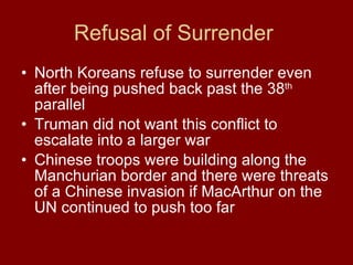 Refusal of Surrender  North Koreans refuse to surrender even after being pushed back past the 38 th  parallel Truman did not want this conflict to escalate into a larger war Chinese troops were building along the Manchurian border and there were threats of a Chinese invasion if MacArthur on the UN continued to push too far  