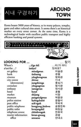 AROUND
                                                 TOWN

Korea boasts 5000 years of history, as its many palaces, temples,
gates and other cultural sites attest. It seems there's an historical
marker on every street corner. At the same time, Korea is a
technological leader with excellent public transport and highly
efficient banking and postal systems.




LOOKING FOR .
Where's                  ...i/ga odi                .op[o]z.
a/an/the ...?            issoyo?
   art gallery              misulgwan
   bank                     unhaeng
   cinema                   yonghwagwan
   city centre              shinae
      (downtown)            jungshimga
   consulate                yongsagwan

   embassy                  taesagwan
   hotel                    hotel
   market                   shijang
   museum                   pangmulgwan
   police station           kyongchalso
   post office              uch'eguk
   public telephone         kongjung jonhwa
   public toilet            hwajangshil
   telephone centre         chonhwaguk
   tourist information      kwan-gwang
      office                annaeso
 