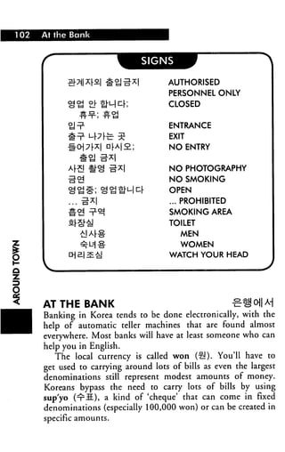 1 02   At the Bank




                                       AUTHORISED
                                       PERSONNEL ONLY
                                       CLOSED


                                        ENTRANCE
                                        EXIT
                                        NO ENTRY


                                        NO PHOTOGRAPHY
                                        NO SMOKING
                                        OPEN
                                        ... PROHIBITED
                                        SMOKING AREA
                                        TOILET
                                           MEN
                                           WOMEN
                                        WATCH YOUR HEAD

Q




       AT THE BANK                                       %
       Banking in Korea tends to be done electronically, with the
       help of automatic teller machines that are found almost
       everywhere. Most banks will have at least someone who can
       help you in English.
          The local currency is called won (§!). You'll have to
       get used to carrying around lots of bills as even the largest
       denominations still represent modest amounts of money.
       Koreans bypass the need to carry lots of bills by using
       sup'yo (^S), a kind of 'cheque' that can come in fixed
       denominations (especially 100,000 won) or can be created in
       specific amounts.
 
