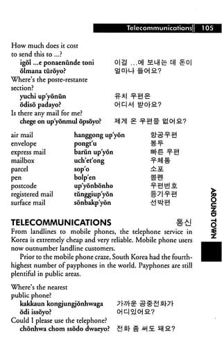 Telecommunications         105


How much does it cost
to send this to ...?
   igol ...e ponaenunde toni               ...oil MlH^-
   olmana turoyo?
Where's the poste-restante
section?
   yuchi up'yoniin
   odiso padayo?
Is there any mail for me?
    chege on up'yonmul opsoyo?

air mail              hanggong up'yon
envelope              pongt'u
express mail          barun up'yon
mailbox               uch'et'ong
parcel                sop'o
pen                   bolp'en
postcode              up'yonbonho
registered mail       tiinggiup'yon
surface mail          sonbakp'yon


TELECOMMUNICATIONS                                            #£!
From landlines to mobile phones, the telephone service in
Korea is extremely cheap and very reliable. Mobile phone users
now outnumber landline customers.
   Prior to the mobile phone craze, South Korea had the fourth-
highest number of payphones in the world. Payphones are still
plentiful in public areas.

Where's the nearest
public phone?
   kakkaun kongjungjonhwaga
   odiissoyo?
Could I please use the telephone?
  chonhwa chom ssodo dwaeyo?          S s.[ ^ Jt E. 3 3.?
 